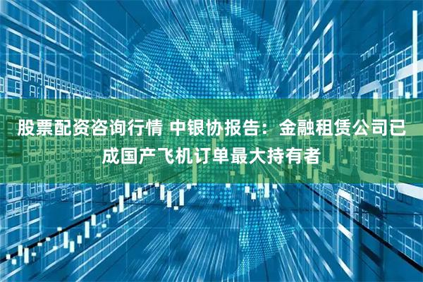 股票配资咨询行情 中银协报告：金融租赁公司已成国产飞机订单最大持有者