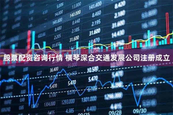股票配资咨询行情 横琴深合交通发展公司注册成立