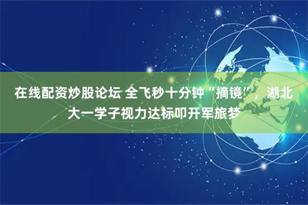 在线配资炒股论坛 全飞秒十分钟“摘镜”，湖北大一学子视力达标叩开军旅梦