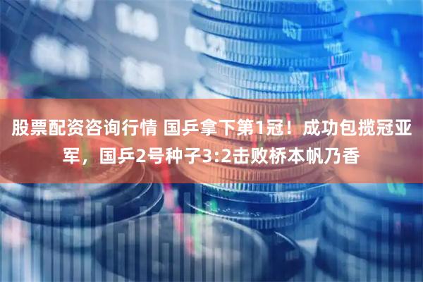 股票配资咨询行情 国乒拿下第1冠！成功包揽冠亚军，国乒2号种子3:2击败桥本帆乃香