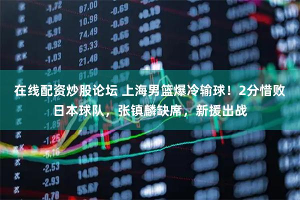 在线配资炒股论坛 上海男篮爆冷输球！2分惜败日本球队，张镇麟缺席，新援出战