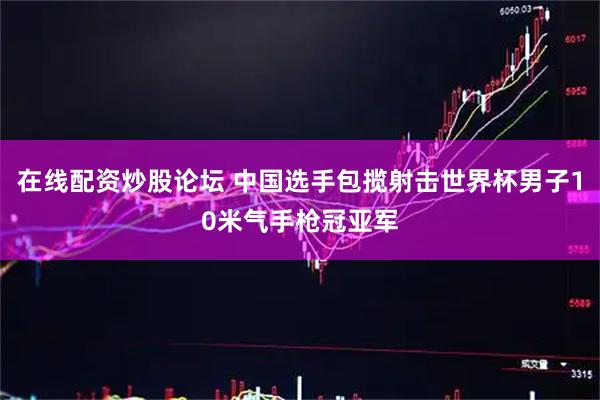 在线配资炒股论坛 中国选手包揽射击世界杯男子10米气手枪冠亚军