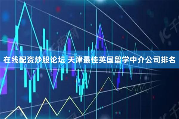 在线配资炒股论坛 天津最佳英国留学中介公司排名
