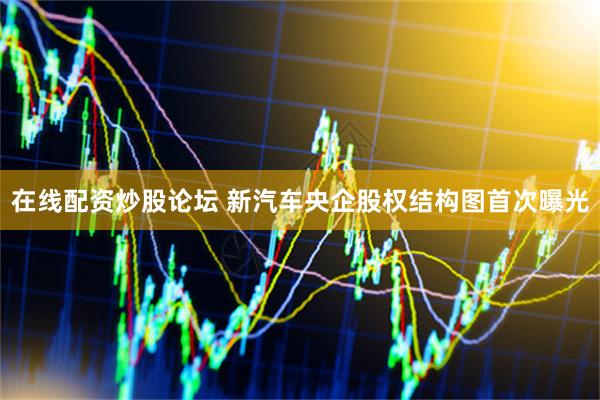 在线配资炒股论坛 新汽车央企股权结构图首次曝光