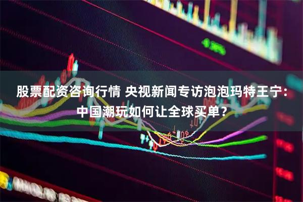 股票配资咨询行情 央视新闻专访泡泡玛特王宁：中国潮玩如何让全球买单？