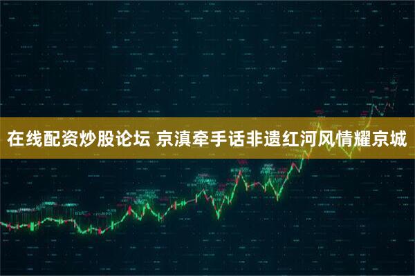 在线配资炒股论坛 京滇牵手话非遗红河风情耀京城