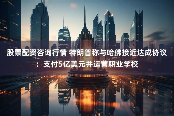 股票配资咨询行情 特朗普称与哈佛接近达成协议：支付5亿美元并运营职业学校