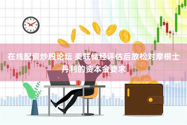 在线配资炒股论坛 美联储经评估后放松对摩根士丹利的资本金要求