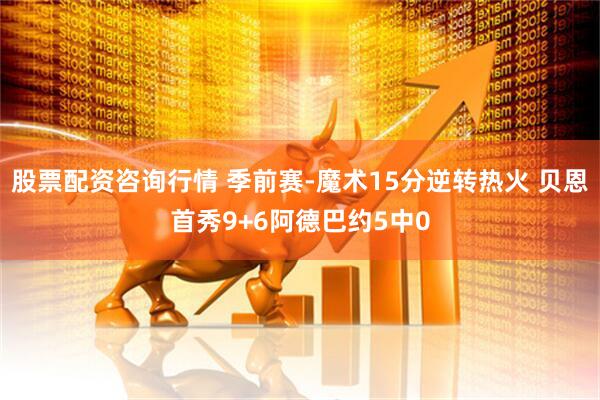 股票配资咨询行情 季前赛-魔术15分逆转热火 贝恩首秀9+6阿德巴约5中0