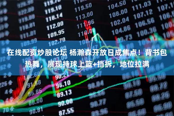 在线配资炒股论坛 杨瀚森开放日成焦点！背书包热舞，展现持球上篮+挡拆，地位拉满