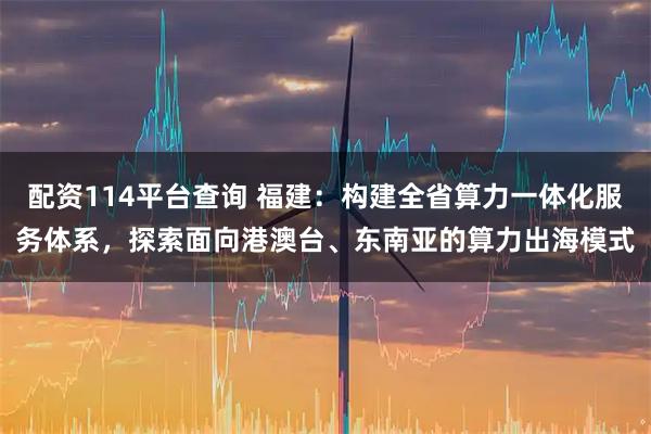 配资114平台查询 福建：构建全省算力一体化服务体系，探索面向港澳台、东南亚的算力出海模式