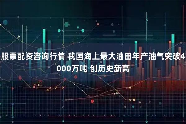 股票配资咨询行情 我国海上最大油田年产油气突破4000万吨 创历史新高