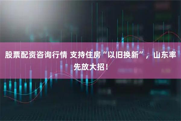 股票配资咨询行情 支持住房“以旧换新”，山东率先放大招！