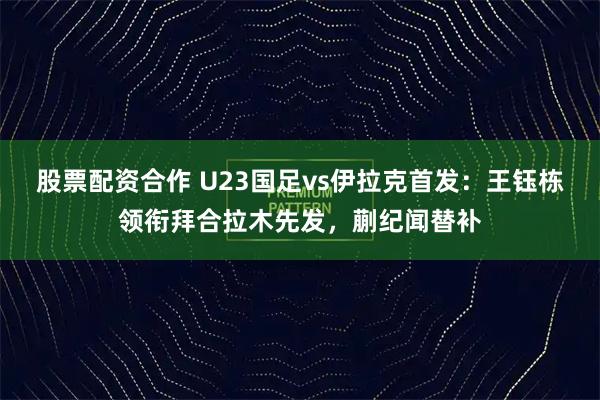 股票配资合作 U23国足vs伊拉克首发：王钰栋领衔拜合拉木先发，蒯纪闻替补