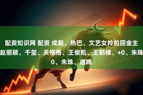 配资知识网 配资 成毅、热巴、文艺女拎包回金主身边？赵丽颖、千玺、关格格、王俊凯、王鹤棣、+0、朱珠、唐嫣