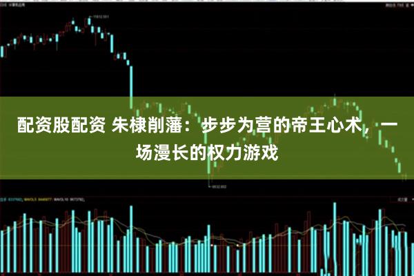 配资股配资 朱棣削藩：步步为营的帝王心术，一场漫长的权力游戏