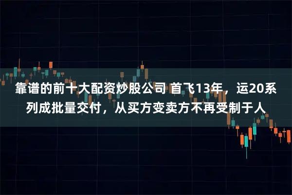 靠谱的前十大配资炒股公司 首飞13年，运20系列成批量交付，从买方变卖方不再受制于人