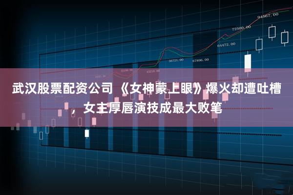武汉股票配资公司 《女神蒙上眼》爆火却遭吐槽,女主厚唇演技成最大败笔