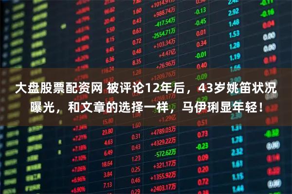 大盘股票配资网 被评论12年后，43岁姚笛状况曝光，和文章的选择一样，马伊琍显年轻！