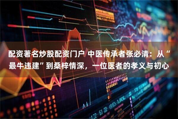 配资著名炒股配资门户 中医传承者张必清：从“最牛违建”到桑梓情深，一位医者的孝义与初心