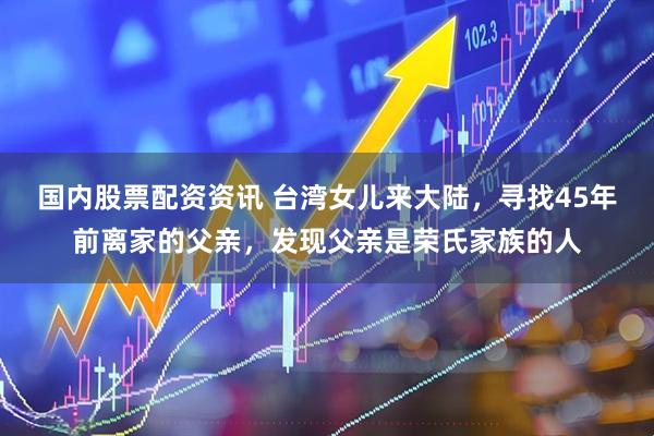 国内股票配资资讯 台湾女儿来大陆，寻找45年前离家的父亲，发现父亲是荣氏家族的人