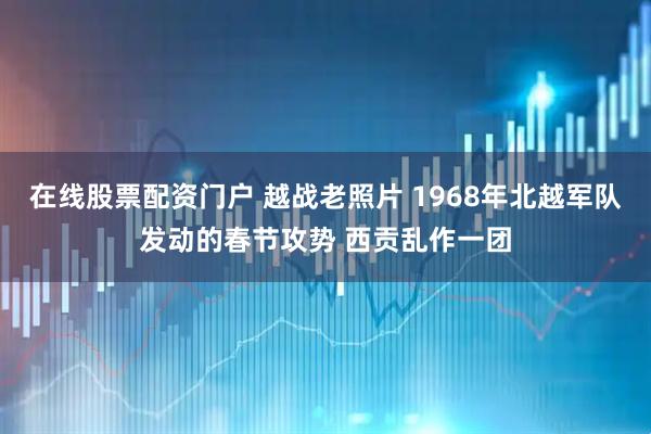 在线股票配资门户 越战老照片 1968年北越军队发动的春节攻势 西贡乱作一团