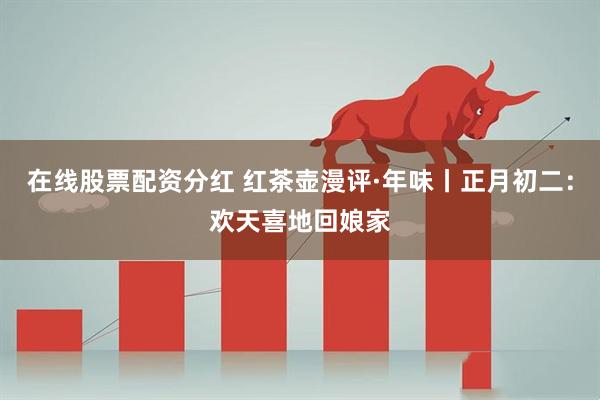 在线股票配资分红 红茶壶漫评·年味丨正月初二:欢天喜地回娘家