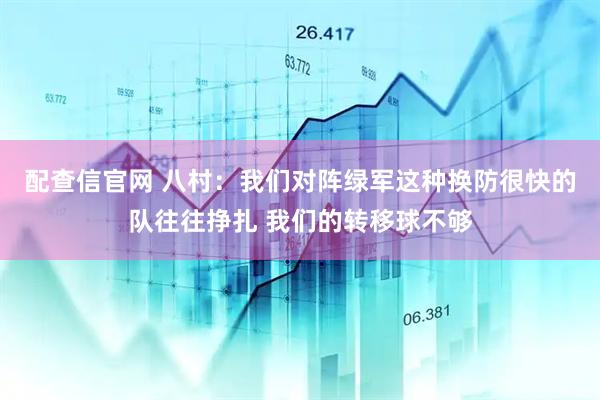 配查信官网 八村:我们对阵绿军这种换防很快的队往往挣扎 我们的转移球不够
