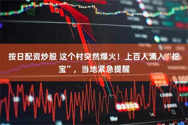 按日配资炒股 这个村突然爆火!上百人涌入“挖宝”,当地紧急提醒
