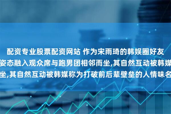 配资专业股票配资网站 作为宋雨琦的韩娱圈好友亮相观众席两人以低调姿态融入观众席与跑男团相邻而坐,其自然互动被韩媒称为打破前后辈壁垒的人情味名场面
