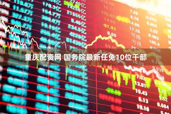 重庆配资网 国务院最新任免10位干部