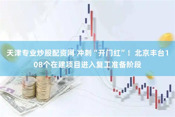 天津专业炒股配资网 冲刺“开门红”!北京丰台108个在建项目进入复工准备阶段