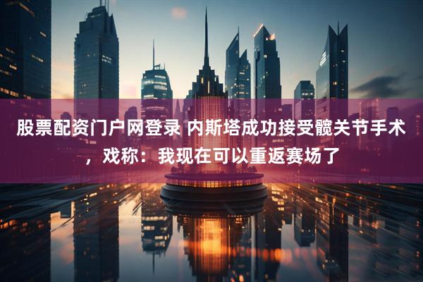股票配资门户网登录 内斯塔成功接受髋关节手术，戏称：我现在可以重返赛场了