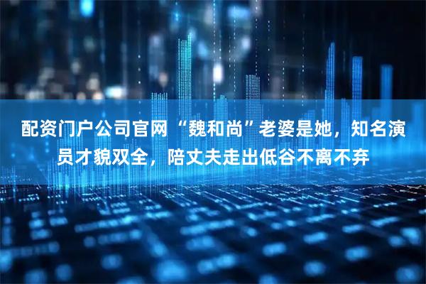 配资门户公司官网 “魏和尚”老婆是她，知名演员才貌双全，陪丈夫走出低谷不离不弃