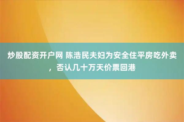 炒股配资开户网 陈浩民夫妇为安全住平房吃外卖，否认几十万天价票回港
