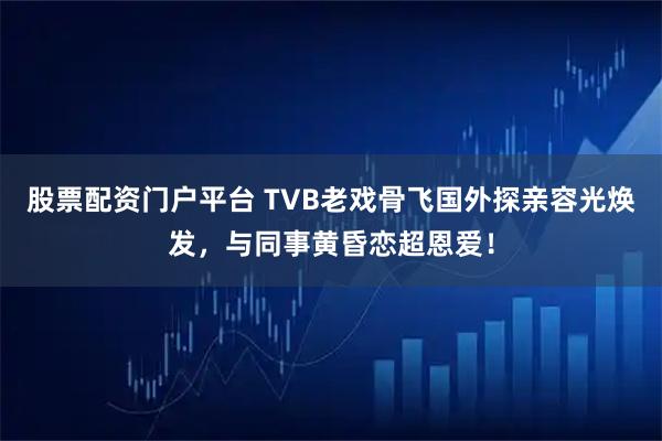 股票配资门户平台 TVB老戏骨飞国外探亲容光焕发，与同事黄昏恋超恩爱！