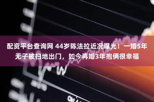 配资平台查询网 44岁陈法拉近况曝光！一婚5年无子被扫地出门，如今再婚3年抱俩很幸福