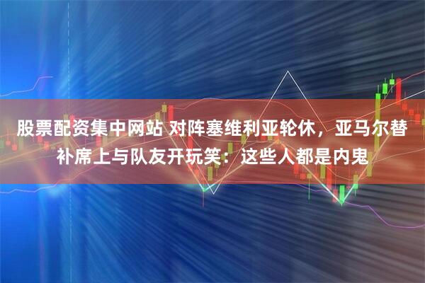 股票配资集中网站 对阵塞维利亚轮休，亚马尔替补席上与队友开玩笑：这些人都是内鬼