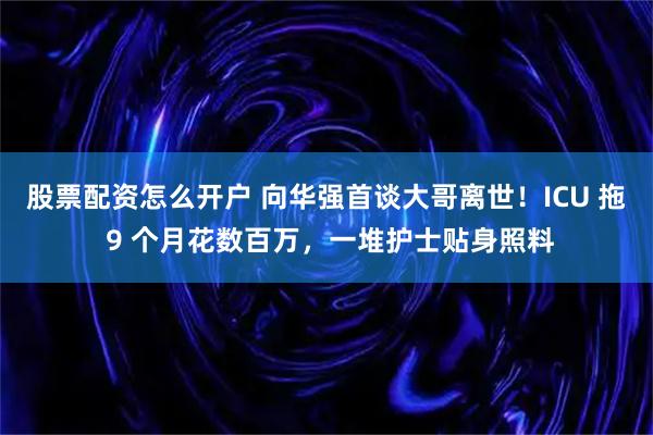 股票配资怎么开户 向华强首谈大哥离世！ICU 拖 9 个月花数百万，一堆护士贴身照料