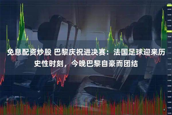 免息配资炒股 巴黎庆祝进决赛：法国足球迎来历史性时刻，今晚巴黎自豪而团结