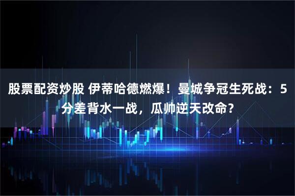 股票配资炒股 伊蒂哈德燃爆！曼城争冠生死战：5分差背水一战，瓜帅逆天改命？