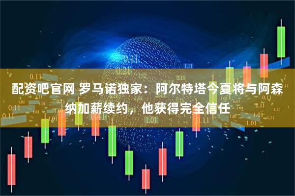 配资吧官网 罗马诺独家：阿尔特塔今夏将与阿森纳加薪续约，他获得完全信任