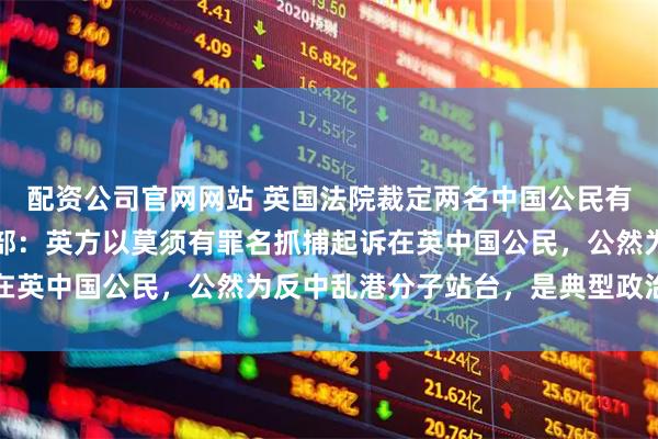 配资公司官网网站 英国法院裁定两名中国公民有罪，日后将宣判，外交部：英方以莫须有罪名抓捕起诉在英中国公民，公然为反中乱港分子站台，是典型政治闹剧
