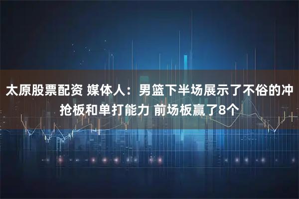 太原股票配资 媒体人：男篮下半场展示了不俗的冲抢板和单打能力 前场板赢了8个