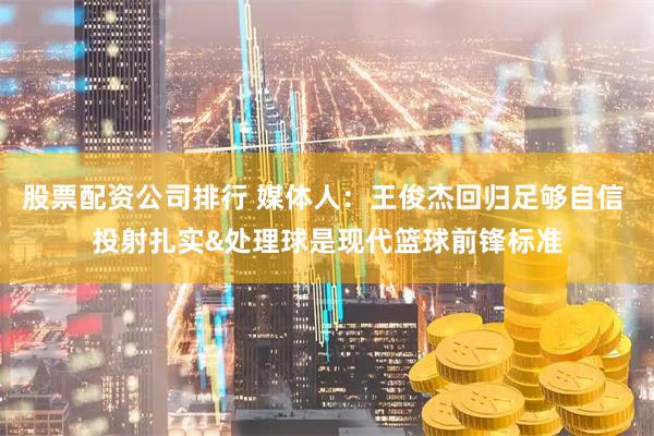 股票配资公司排行 媒体人：王俊杰回归足够自信 投射扎实&处理球是现代篮球前锋标准