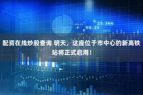 配资在线炒股查询 明天，这座位于市中心的新高铁站将正式启用！