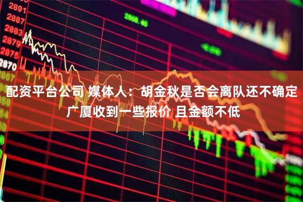 配资平台公司 媒体人：胡金秋是否会离队还不确定 广厦收到一些报价 且金额不低