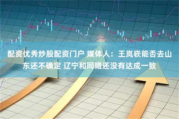 配资优秀炒股配资门户 媒体人：王岚嵚能否去山东还不确定 辽宁和同曦还没有达成一致