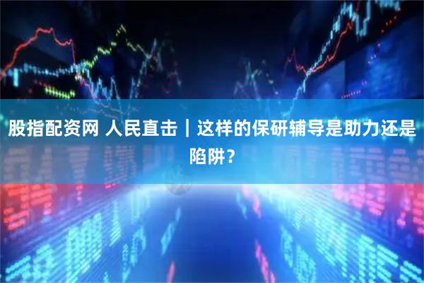 股指配资网 人民直击｜这样的保研辅导是助力还是陷阱？