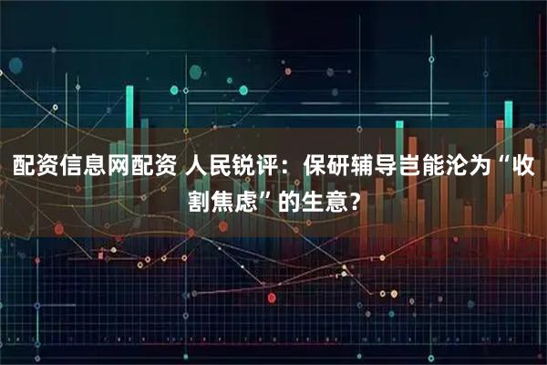 配资信息网配资 人民锐评：保研辅导岂能沦为“收割焦虑”的生意？